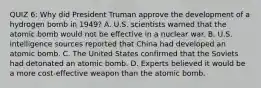 QUIZ 6: Why did President Truman approve the development of a hydrogen bomb in 1949? A. U.S. scientists warned that the atomic bomb would not be effective in a nuclear war. B. U.S. intelligence sources reported that China had developed an atomic bomb. C. The United States confirmed that the Soviets had detonated an atomic bomb. D. Experts believed it would be a more cost-effective weapon than the atomic bomb.