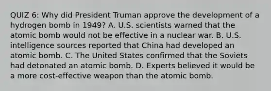 QUIZ 6: Why did President Truman approve the development of a hydrogen bomb in 1949? A. U.S. scientists warned that the atomic bomb would not be effective in a nuclear war. B. U.S. intelligence sources reported that China had developed an atomic bomb. C. The United States confirmed that the Soviets had detonated an atomic bomb. D. Experts believed it would be a more cost-effective weapon than the atomic bomb.