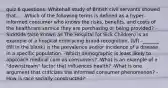 quiz 6 questions: Whitehall study of British civil servants showed that.... -Which of the following terms is defined as a hyper-informed consumer who knows the risks, benefits, and costs of the healthcare service they are purchasing or being provided? -SickKids (also known as The Hospital for Sick Children) is an example of a hospital embracing brand recognition. (t/f) -_______ (fill in the blank) is the prevalence and/or incidence of a disease in a specific population. -Which demographic is least likely to approach medical care as consumers? -What is an example of a "downstream" factor that influences health? -What is one argument that criticizes the informed consumer phenomenon? -How is race socially constructed?