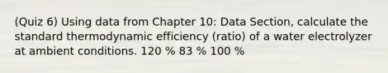 (Quiz 6) Using data from Chapter 10: Data Section, calculate the standard thermodynamic efficiency (ratio) of a water electrolyzer at ambient conditions. 120 % 83 % 100 %