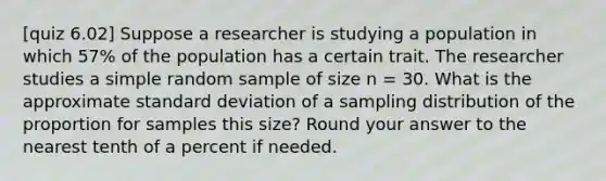 [quiz 6.02] Suppose a researcher is studying a population in which 57% of the population has a certain trait. The researcher studies a simple random sample of size n = 30. What is the approximate standard deviation of a sampling distribution of the proportion for samples this size? Round your answer to the nearest tenth of a percent if needed.