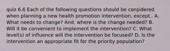 quiz 6.6 Each of the following questions should be considered when planning a new health promotion intervention, except.. A. What needs to change? And, where is the change needed? B. Will it be convenient to implement the intervention? C. What level(s) of influence will the intervention be focused? D. Is the intervention an appropriate fit for the priority population?