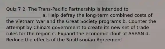 Quiz 7 2. The Trans-Pacific Partnership is intended to _______________ a. Help defray the long-term combined costs of the Vietnam War and the Great Society programs b. Counter the attempt by China's government to create its new set of trade rules for the region c. Expand the economic clout of ASEAN d. Reduce the effects of the Smithsonian Agreement