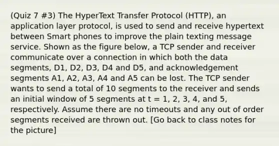 (Quiz 7 #3) The HyperText Transfer Protocol (HTTP), an application layer protocol, is used to send and receive hypertext between Smart phones to improve the plain texting message service. Shown as the figure below, a TCP sender and receiver communicate over a connection in which both the data segments, D1, D2, D3, D4 and D5, and acknowledgement segments A1, A2, A3, A4 and A5 can be lost. The TCP sender wants to send a total of 10 segments to the receiver and sends an initial window of 5 segments at t = 1, 2, 3, 4, and 5, respectively. Assume there are no timeouts and any out of order segments received are thrown out. [Go back to class notes for the picture]