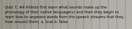 Quiz 7, #4 Infants first learn what sounds make up the phonology of their native language(s) and then they begin to learn how to segment words from the speech streams that they hear around them. a. true b. false