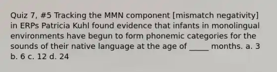 Quiz 7, #5 Tracking the MMN component [mismatch negativity] in ERPs Patricia Kuhl found evidence that infants in monolingual environments have begun to form phonemic categories for the sounds of their native language at the age of _____ months. a. 3 b. 6 c. 12 d. 24