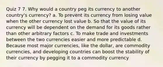 Quiz 7 7. Why would a country peg its currency to another country's currency? a. To prevent its currency from losing value when the other currency lost value b. So that the value of its currency will be dependent on the demand for its goods rather than other arbitrary factors c. To make trade and investments between the two currencies easier and more predictable d. Because most major currencies, like the dollar, are commodity currencies, and developing countries can boost the stability of their currency by pegging it to a commodity currency