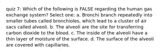 quiz 7: Which of the following is FALSE regarding the human gas exchange system? Select one: a. Bronchi branch repeatedly into smaller tubes called bronchioles, which lead to a cluster of air sacs called alveoli. b. The alveoli are the site for transferring carbon dioxide to the blood. c. The inside of the alveoli have a thin layer of moisture of the surface. d. The surface of the alveoli are covered with capillaries.