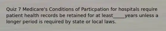 Quiz 7 Medicare's Conditions of Particpation for hospitals require patient health records be retained for at least_____years unless a longer period is required by state or local laws.