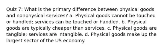 Quiz 7: What is the primary difference between physical goods and nonphysical services? a. Physical goods cannot be touched or handled; services can be touched or handled. b. Physical goods are typically cheaper than services. c. Physical goods are tangible; services are intangible. d. Physical goods make up the largest sector of the US economy.