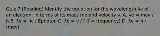 Quiz 7 (Reading) Identify the equation for the wavelength λe of an electron, in terms of its mass me and velocity v. A. λe = mev / h B. λe = hc / Ephoton C. λe = v / f (f = frequency) D. λe = h / (mev)