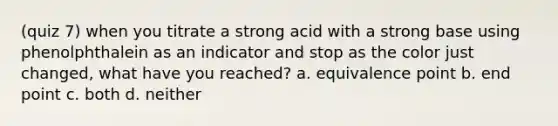 (quiz 7) when you titrate a strong acid with a strong base using phenolphthalein as an indicator and stop as the color just changed, what have you reached? a. equivalence point b. end point c. both d. neither