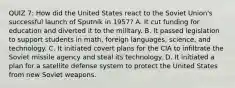 QUIZ 7: How did the United States react to the Soviet Union's successful launch of Sputnik in 1957? A. It cut funding for education and diverted it to the military. B. It passed legislation to support students in math, foreign languages, science, and technology. C. It initiated covert plans for the CIA to infiltrate the Soviet missile agency and steal its technology. D. It initiated a plan for a satellite defense system to protect the United States from new Soviet weapons.