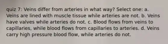 quiz 7: Veins differ from arteries in what way? Select one: a. Veins are lined with muscle tissue while arteries are not. b. Veins have valves while arteries do not. c. Blood flows from veins to capillaries, while blood flows from capillaries to arteries. d. Veins carry high pressure blood flow, while arteries do not.