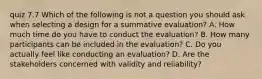 quiz 7.7 Which of the following is not a question you should ask when selecting a design for a summative evaluation? A. How much time do you have to conduct the evaluation? B. How many participants can be included in the evaluation? C. Do you actually feel like conducting an evaluation? D. Are the stakeholders concerned with validity and reliability?