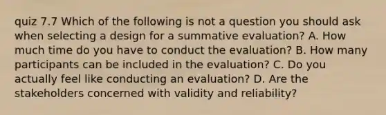 quiz 7.7 Which of the following is not a question you should ask when selecting a design for a summative evaluation? A. How much time do you have to conduct the evaluation? B. How many participants can be included in the evaluation? C. Do you actually feel like conducting an evaluation? D. Are the stakeholders concerned with validity and reliability?