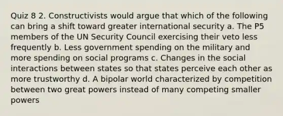 Quiz 8 2. Constructivists would argue that which of the following can bring a shift toward greater international security a. The P5 members of the UN Security Council exercising their veto less frequently b. Less government spending on the military and more spending on social programs c. Changes in the social interactions between states so that states perceive each other as more trustworthy d. A bipolar world characterized by competition between two great powers instead of many competing smaller powers