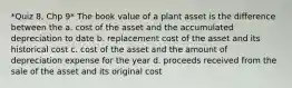 *Quiz 8, Chp 9* The book value of a plant asset is the difference between the a. cost of the asset and the accumulated depreciation to date b. replacement cost of the asset and its historical cost c. cost of the asset and the amount of depreciation expense for the year d. proceeds received from the sale of the asset and its original cost