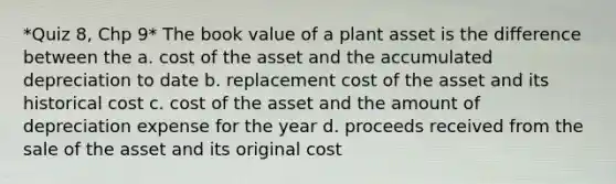 *Quiz 8, Chp 9* The book value of a plant asset is the difference between the a. cost of the asset and the accumulated depreciation to date b. replacement cost of the asset and its historical cost c. cost of the asset and the amount of depreciation expense for the year d. proceeds received from the sale of the asset and its original cost