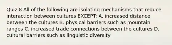 Quiz 8 All of the following are isolating mechanisms that reduce interaction between cultures EXCEPT: A. increased distance between the cultures B. physical barriers such as mountain ranges C. increased trade connections between the cultures D. cultural barriers such as linguistic diversity