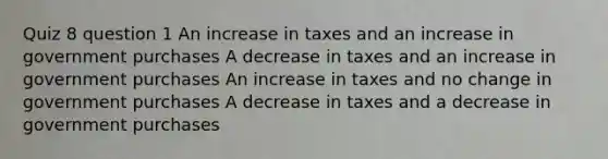 Quiz 8 question 1 An increase in taxes and an increase in government purchases A decrease in taxes and an increase in government purchases An increase in taxes and no change in government purchases A decrease in taxes and a decrease in government purchases