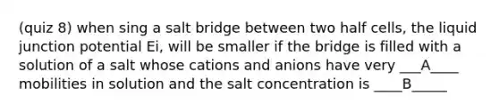 (quiz 8) when sing a salt bridge between two half cells, the liquid junction potential Ei, will be smaller if the bridge is filled with a solution of a salt whose cations and anions have very ___A____ mobilities in solution and the salt concentration is ____B_____