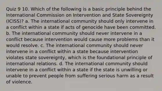 Quiz 9 10. Which of the following is a basic principle behind the International Commission on Intervention and State Sovereignty (ICISS)? a. The international community should only intervene in a conflict within a state if acts of genocide have been committed. b. The international community should never intervene in a conflict because intervention would cause more problems than it would resolve. c. The international community should never intervene in a conflict within a state because intervention violates state sovereignty, which is the foundational principle of international relations. d. The international community should intervene in a conflict within a state if the state is unwilling or unable to prevent people from suffering serious harm as a result of violence.