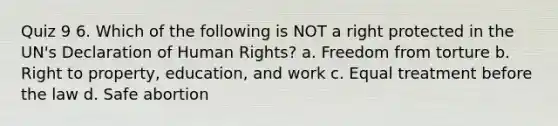 Quiz 9 6. Which of the following is NOT a right protected in the UN's Declaration of Human Rights? a. Freedom from torture b. Right to property, education, and work c. Equal treatment before the law d. Safe abortion