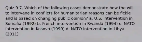 Quiz 9 7. Which of the following cases demonstrate how the will to intervene in conflicts for humanitarian reasons can be fickle and is based on changing public opinion? a. U.S. intervention in Somalia (1992) b. French intervention in Rwanda (1994) c. NATO intervention in Kosovo (1999) d. NATO intervention in Libya (2011)