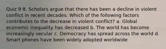 Quiz 9 8. Scholars argue that there has been a decline in violent conflict in recent decades. Which of the following factors contributes to the decrease in violent conflict? a. Global economic inequality has decreased b. The world has become increasingly secular c. Democracy has spread across the world d. Smart phones have been widely adopted worldwide