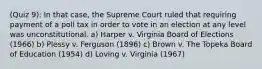 (Quiz 9): In that case, the Supreme Court ruled that requiring payment of a poll tax in order to vote in an election at any level was unconstitutional. a) Harper v. Virginia Board of Elections (1966) b) Plessy v. Ferguson (1896) c) Brown v. The Topeka Board of Education (1954) d) Loving v. Virginia (1967)