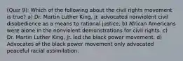 (Quiz 9): Which of the following about the civil rights movement is true? a) Dr. Martin Luther King, Jr. advocated nonviolent civil disobedience as a means to rational justice. b) African Americans were alone in the nonviolent demonstrations for civil rights. c) Dr. Martin Luther King, Jr. led the black power movement. d) Advocates of the black power movement only advocated peaceful racial assimilation.