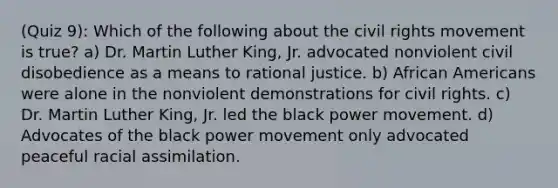 (Quiz 9): Which of the following about the civil rights movement is true? a) Dr. Martin Luther King, Jr. advocated nonviolent civil disobedience as a means to rational justice. b) African Americans were alone in the nonviolent demonstrations for civil rights. c) Dr. Martin Luther King, Jr. led the black power movement. d) Advocates of the black power movement only advocated peaceful racial assimilation.