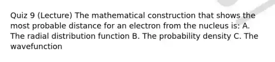 Quiz 9 (Lecture) The mathematical construction that shows the most probable distance for an electron from the nucleus is: A. The radial distribution function B. The probability density C. The wavefunction