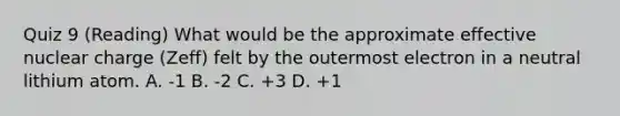 Quiz 9 (Reading) What would be the approximate effective nuclear charge (Zeff) felt by the outermost electron in a neutral lithium atom. A. -1 B. -2 C. +3 D. +1