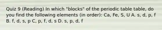 Quiz 9 (Reading) In which "blocks" of the periodic table table, do you find the following elements (in order): Ca, Fe, S, U A. s, d, p, f B. f, d, s, p C, p, f, d, s D. s, p, d, f