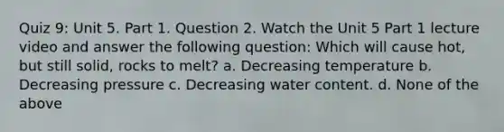 Quiz 9: Unit 5. Part 1. Question 2. Watch the Unit 5 Part 1 lecture video and answer the following question: Which will cause hot, but still solid, rocks to melt? a. Decreasing temperature b. Decreasing pressure c. Decreasing water content. d. None of the above