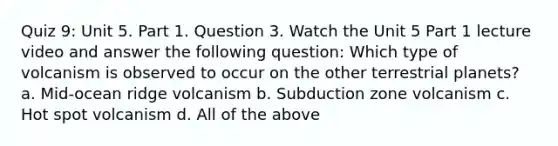 Quiz 9: Unit 5. Part 1. Question 3. Watch the Unit 5 Part 1 lecture video and answer the following question: Which type of volcanism is observed to occur on the other terrestrial planets? a. Mid-ocean ridge volcanism b. Subduction zone volcanism c. Hot spot volcanism d. All of the above