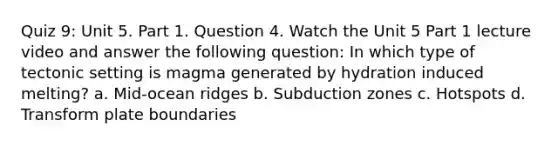 Quiz 9: Unit 5. Part 1. Question 4. Watch the Unit 5 Part 1 lecture video and answer the following question: In which type of tectonic setting is magma generated by hydration induced melting? a. Mid-ocean ridges b. Subduction zones c. Hotspots d. Transform plate boundaries