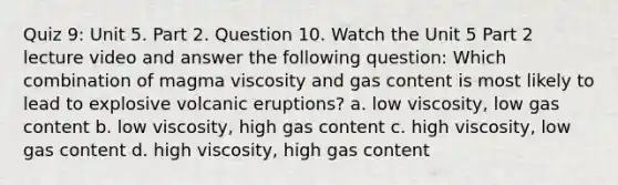 Quiz 9: Unit 5. Part 2. Question 10. Watch the Unit 5 Part 2 lecture video and answer the following question: Which combination of magma viscosity and gas content is most likely to lead to explosive volcanic eruptions? a. low viscosity, low gas content b. low viscosity, high gas content c. high viscosity, low gas content d. high viscosity, high gas content