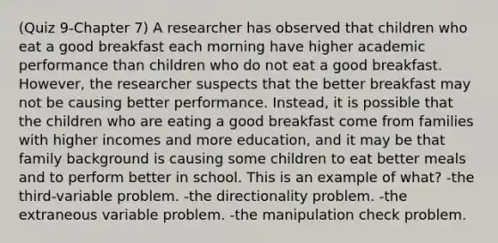 (Quiz 9-Chapter 7) A researcher has observed that children who eat a good breakfast each morning have higher academic performance than children who do not eat a good breakfast. However, the researcher suspects that the better breakfast may not be causing better performance. Instead, it is possible that the children who are eating a good breakfast come from families with higher incomes and more education, and it may be that family background is causing some children to eat better meals and to perform better in school. This is an example of what? -the third-variable problem. -the directionality problem. -the extraneous variable problem. -the manipulation check problem.