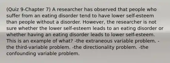 (Quiz 9-Chapter 7) A researcher has observed that people who suffer from an eating disorder tend to have lower self-esteem than people without a disorder. However, the researcher is not sure whether the lower self-esteem leads to an eating disorder or whether having an eating disorder leads to lower self-esteem. This is an example of what? -the extraneous variable problem. -the third-variable problem. -the directionality problem. -the confounding variable problem.