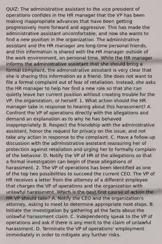 QUIZ: The administrative assistant to the vice president of operations confides in the HR manager that the VP has been making inappropriate advances that have been getting progressively more forward and aggressive. This has made the administrative assistant uncomfortable, and now she wants to find a new position in the organization. The administrative assistant and the HR manager are long-time personal friends, and this information is shared with the HR manager outside of the work environment, on personal time. While the HR manager informs the administrative assistant that she should bring a formal complaint, the administrative assistant is very clear that she is sharing this information as a friend. She does not want to file a formal complaint out of fear of retaliation. Instead, she asks the HR manager to help her find a new role so that she can quietly leave her current position without creating trouble for the VP, the organization, or herself. 1. What action should the HR manager take in response to hearing about this harassment? A. Confront the VP of operations directly with the allegations and demand an explanation as to why he has behaved inappropriately. B. Respect the friendship with the administrative assistant, honor the request for privacy on the issue, and not take any action in response to the complaint. C. Have a follow-up discussion with the administrative assistant reassuring her of protection against retaliation and urging her to formally complain of the behavior. D. Notify the VP of HR of the allegations so that a formal investigation can begin of these allegations of harassment. 2. The VP of operations has been identified as one of the top two possibilities to succeed the current CEO. The VP of HR receives a letter from the attorney of a different employee that charges the VP of operations and the organization with unlawful harassment. Which is the best first course of action the HR VP should take? A. Notify the CEO and the organization's attorney, asking to meet to determine appropriate next steps. B. Initiate the investigation by gathering all the facts about the unlawful harassment claim. C. Independently speak to the VP of operations and ask if there is any merit to the claim of unlawful harassment. D. Terminate the VP of operations' employment immediately in order to mitigate any further risks.