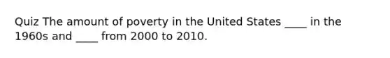 Quiz The amount of poverty in the United States ____ in the 1960s and ____ from 2000 to 2010.