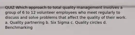 QUIZ Which approach to total quality management involves a group of 6 to 12 volunteer employees who meet regularly to discuss and solve problems that affect the quality of their work. a. Quality partnering b. Six Sigma c. Quality circles d. Benchmarking