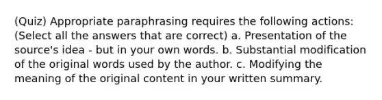 (Quiz) Appropriate paraphrasing requires the following actions: (Select all the answers that are correct) a. Presentation of the source's idea - but in your own words. b. Substantial modification of the original words used by the author. c. Modifying the meaning of the original content in your written summary.