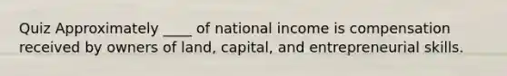 Quiz Approximately ____ of national income is compensation received by owners of land, capital, and entrepreneurial skills.