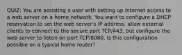 QUIZ: You are assisting a user with setting up Internet access to a web server on a home network. You want to configure a DHCP reservation to set the web server's IP address, allow external clients to connect to the secure port TCP/443, but configure the web server to listen on port TCP/8080. Is this configuration possible on a typical home router?