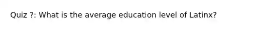 Quiz ?: What is the average education level of Latinx?