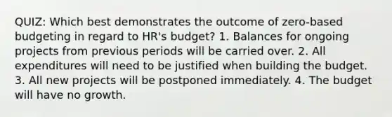 QUIZ: Which best demonstrates the outcome of zero-based budgeting in regard to HR's budget? 1. Balances for ongoing projects from previous periods will be carried over. 2. All expenditures will need to be justified when building the budget. 3. All new projects will be postponed immediately. 4. The budget will have no growth.